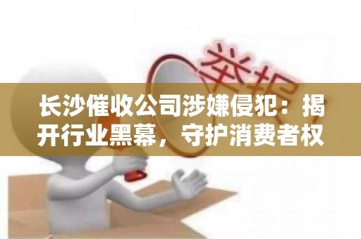 长沙催收公司涉嫌侵犯：揭开行业黑幕，守护消费者权益