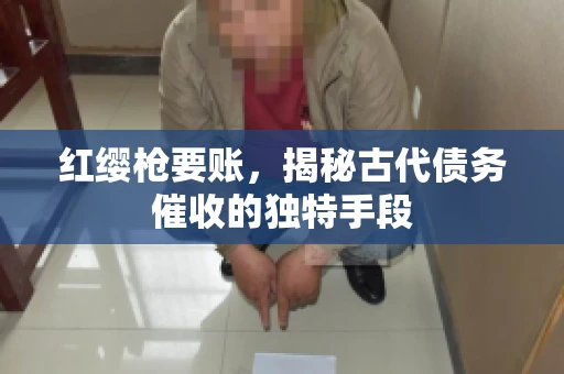红缨枪要账，揭秘古代债务催收的独特手段