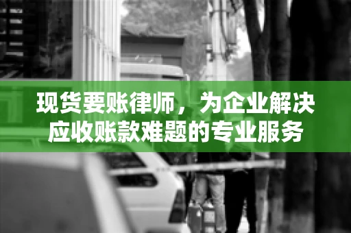 现货要账律师，为企业解决应收账款难题的专业服务