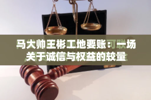 马大帅王彬工地要账：一场关于诚信与权益的较量