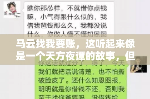 马云找我要账,这听起来像是一个天方夜谭的故事,但事实上,这确实发生在了我的朋友小王身上。那天,小王兴奋地给我打电话,说马云找他要账了。这让我感到十分惊讶,于是便开始询问事情的来龙去脉。 马云找我要账,这听起来像是一个天方夜谭的故事,但事实上,这确实发生在了我的朋友小王身上。那天,小王兴奋地给我打电话,说马云找他要账了。这让我感到十分惊讶,于是便开始询问事情的来龙去脉。