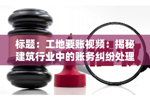 标题：工地要账视频：揭秘建筑行业中的账务纠纷处理