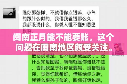 闽南正月能不能要账,这个问题在闽南地区颇受关注。正月,对于闽南人来说,是喜庆、团圆的时刻,那么在这个时候,能不能向他人追讨债务呢?下面,我们就来聊聊这个话题。 闽南正月能不能要账,这个问题在闽南地区颇受关注。正月,对于闽南人来说,是喜庆、团圆的时刻,那么在这个时候,能不能向他人追讨债务呢?下面,我们就来聊聊这个话题。