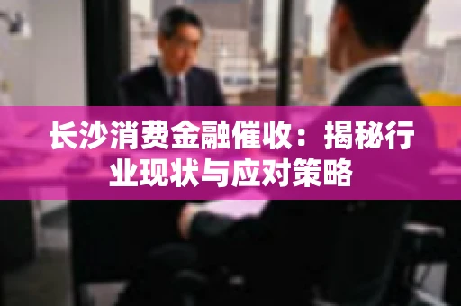 长沙消费金融催收:揭秘行业现状与应对策略 长沙消费金融催收:揭秘行业现状与应对策略