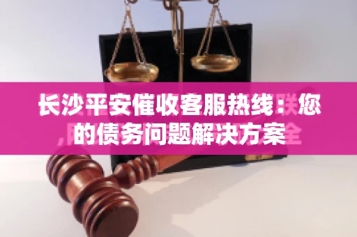 长沙平安催收客服热线：您的债务问题解决方案